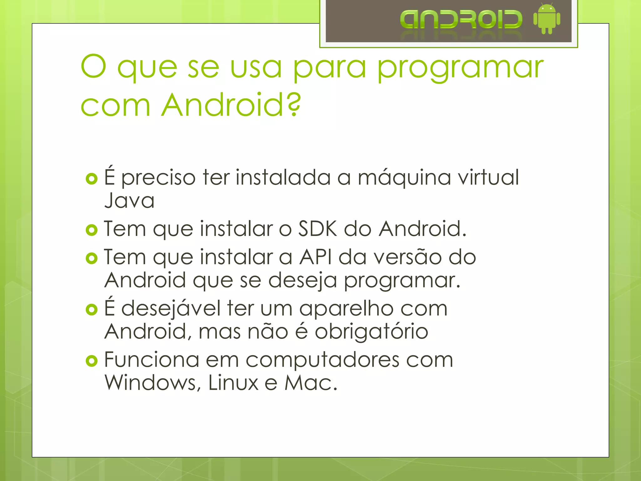 O que se usa para programar
com Android?
 É preciso ter instalada a máquina virtual
Java
 Tem que instalar o SDK do Android.
 Tem que instalar a API da versão do
Android que se deseja programar.
 É desejável ter um aparelho com
Android, mas não é obrigatório
 Funciona em computadores com
Windows, Linux e Mac.
 