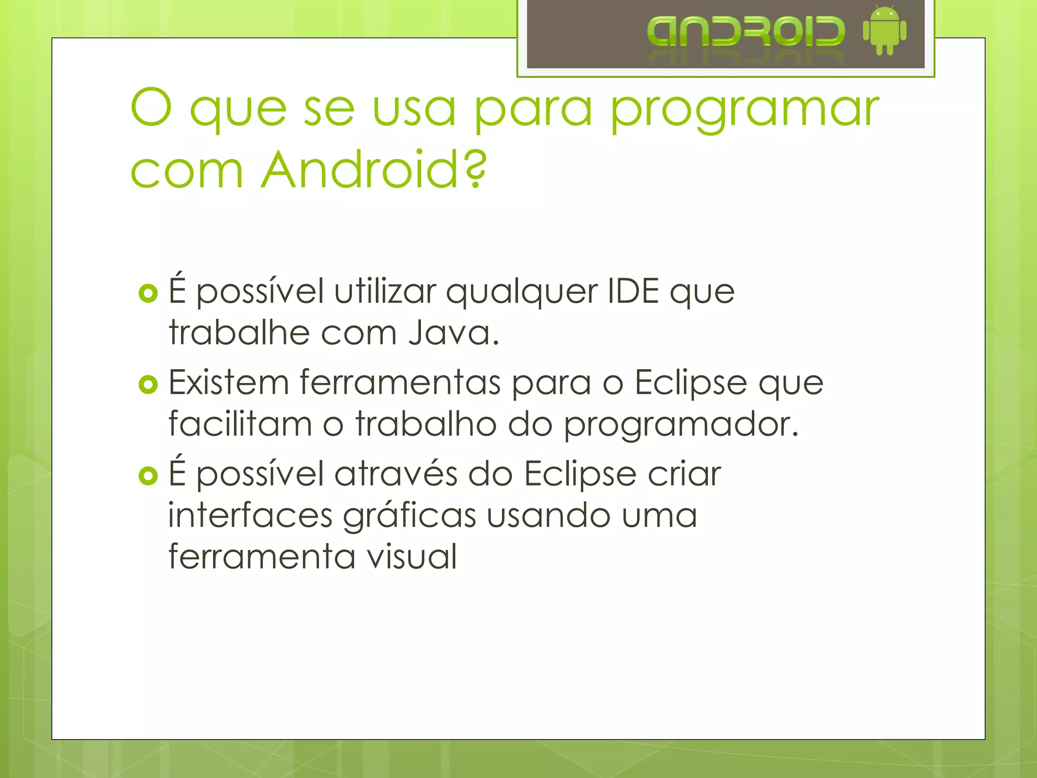  É possível utilizar qualquer IDE que
trabalhe com Java.
 Existem ferramentas para o Eclipse que
facilitam o trabalho do programador.
 É possível através do Eclipse criar
interfaces gráficas usando uma
ferramenta visual
O que se usa para programar
com Android?
 