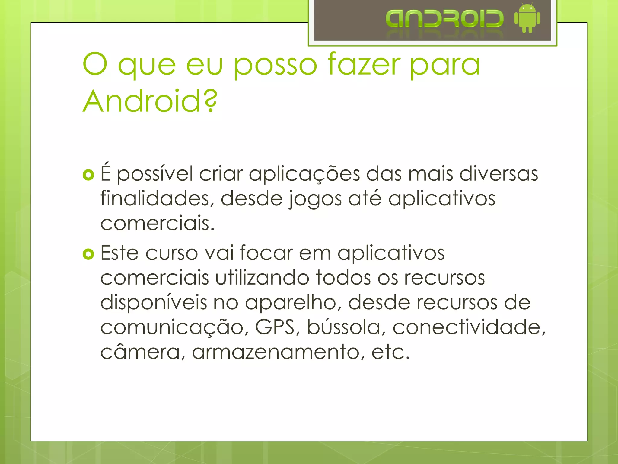  É possível criar aplicações das mais diversas
finalidades, desde jogos até aplicativos
comerciais.
 Este curso vai focar em aplicativos
comerciais utilizando todos os recursos
disponíveis no aparelho, desde recursos de
comunicação, GPS, bússola, conectividade,
câmera, armazenamento, etc.
O que eu posso fazer para
Android?
 