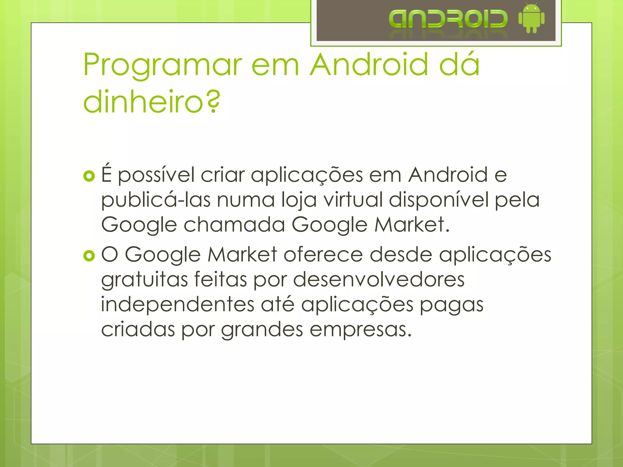  É possível criar aplicações em Android e publicá-
las numa loja virtual disponível pela Google
chamada Google Play.
 O Google Play oferece desde aplicações
gratuitas feitas por desenvolvedores
independentes até aplicações pagas criadas
por grandes empresas.
 Existem outras lojas de aplicativos para Android
como a Amazon App Store, AppBrain, getJar,
etc
Programar em Android dá
dinheiro?
 