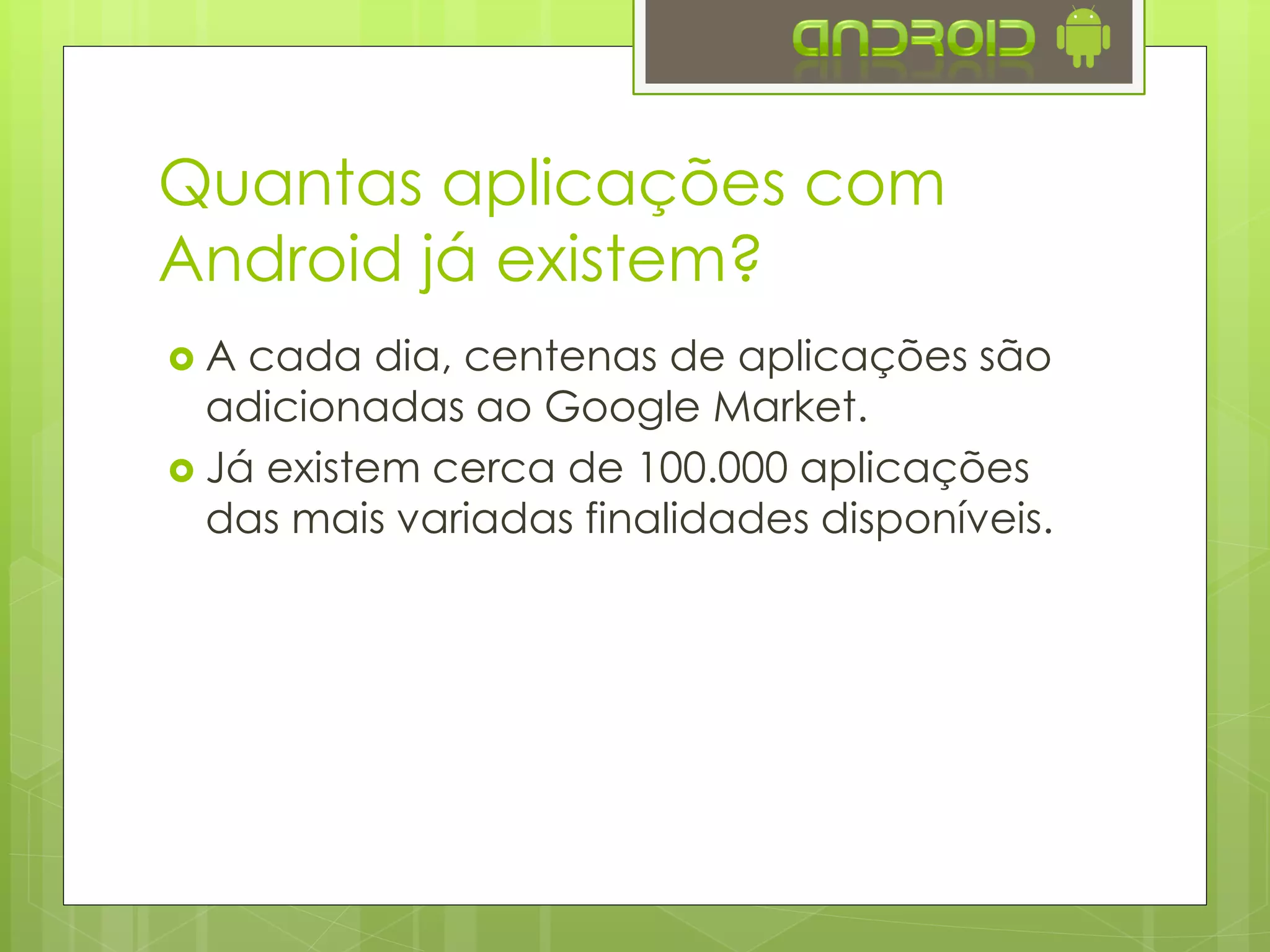 Quantas aplicações com
Android já existem?
 A cada dia, centenas de aplicações são
adicionadas ao Google Play.
 Já existem cerca de 100.000 aplicações
das mais variadas finalidades disponíveis.
 Existem desde aplicações de finalidade
duvidosa até complexos sistemas e redes
sociais.
 