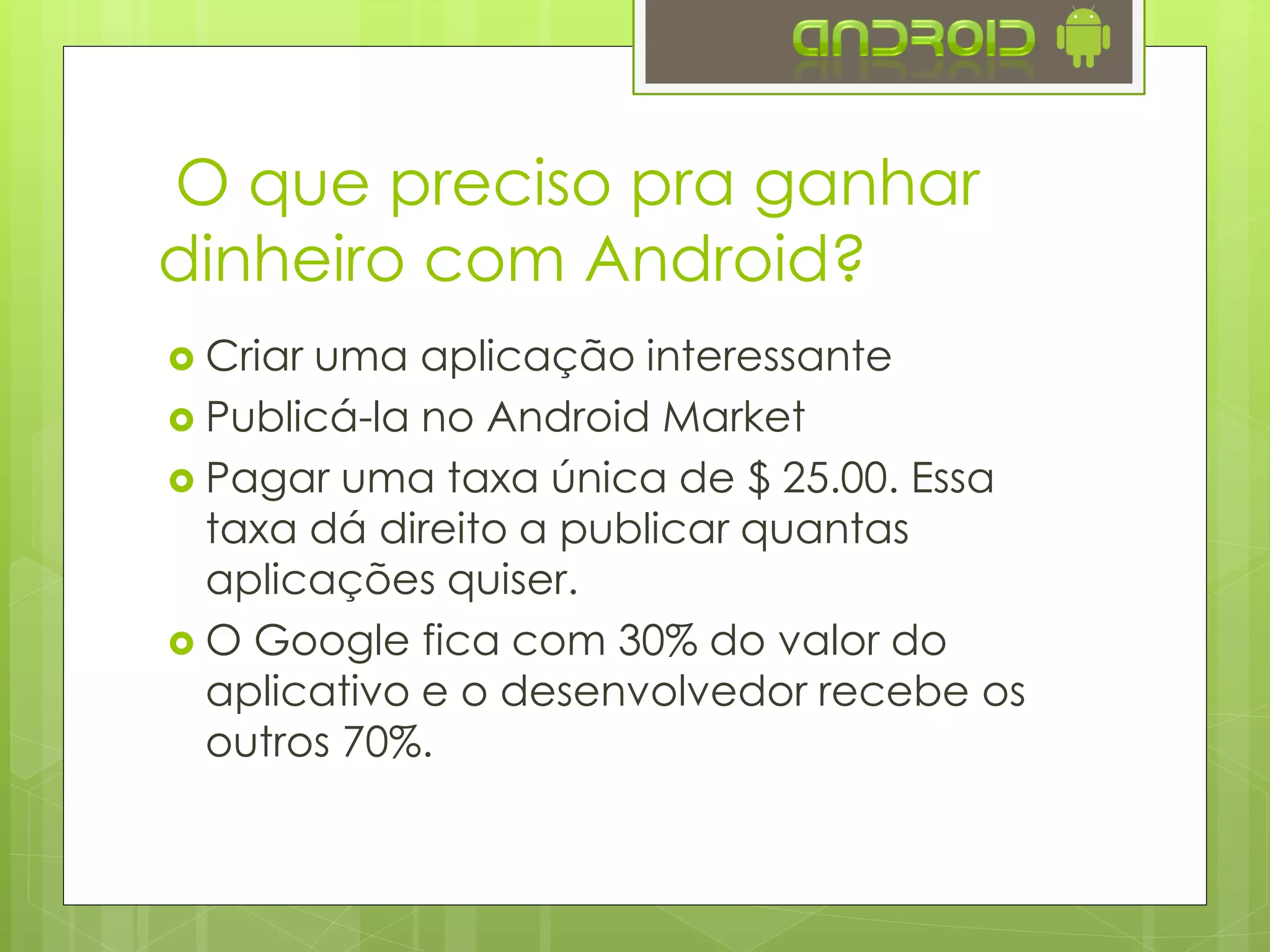 O que preciso pra ganhar
dinheiro com Android?
 Criar uma aplicação interessante
 Publicá-la no Google Play ou em outra
loja de aplicativos
 Pagar uma taxa única de $ 25.00. Essa
taxa dá direito a publicar quantas
aplicações quiser.
 O Google fica com 30% do valor do
aplicativo e o desenvolvedor recebe os
outros 70%.
 