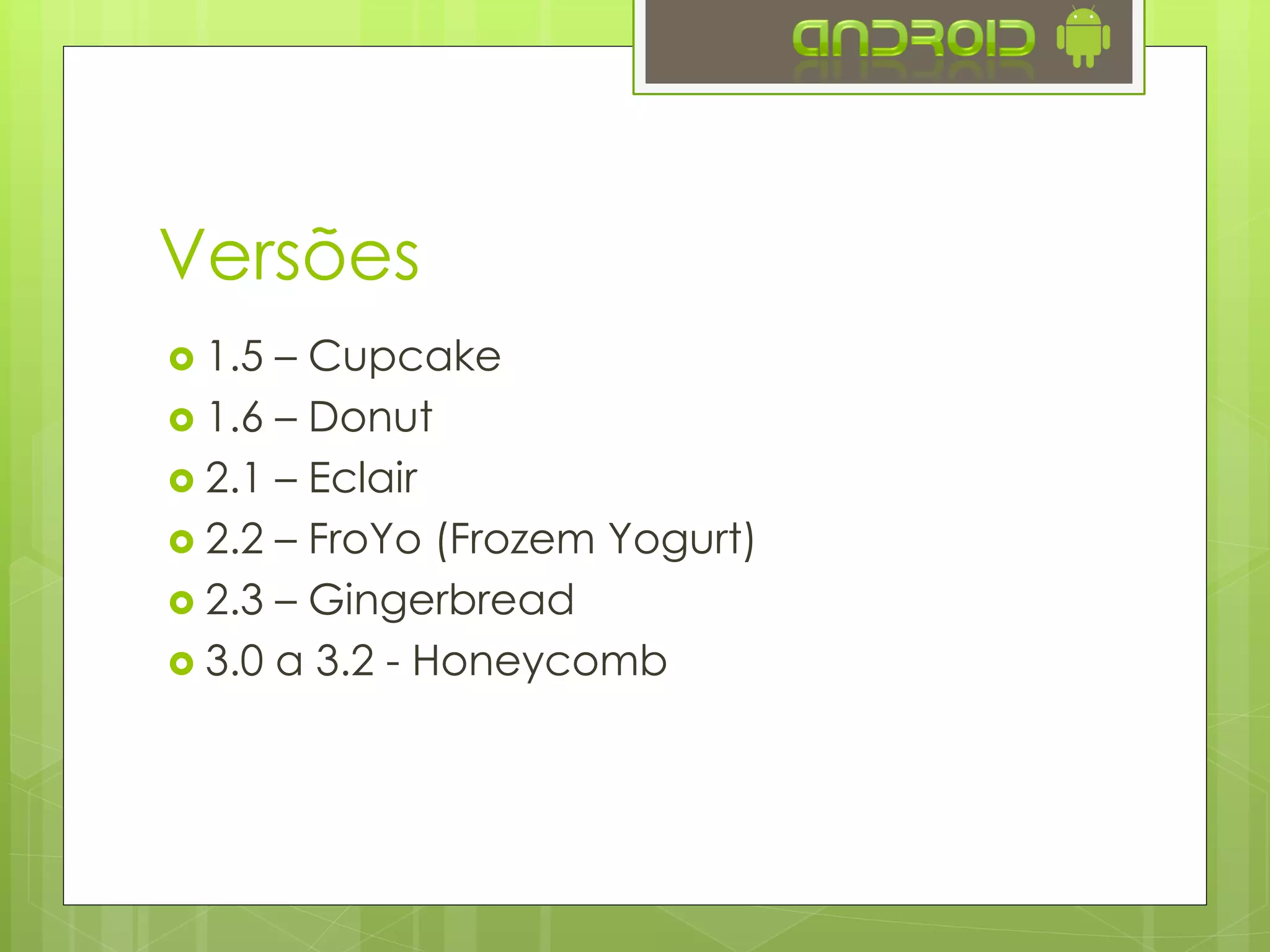 Versões
 1.5 – Cupcake
 1.6 – Donut
 2.1 – Eclair
 2.2 – FroYo (Frozem Yogurt)
 2.3 – Gingerbread
 3.0 a 3.2 – Honeycomb
 4.0 – Ice Cream Sandwich
 4.1 a 4.3 – Jelly Bean
 4.4 – KitKat
 