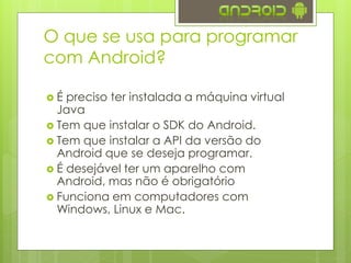 O que se usa para programar
com Android?
 É preciso ter instalada a máquina virtual
Java
 Tem que instalar o SDK do Android.
 Tem que instalar a API da versão do
Android que se deseja programar.
 É desejável ter um aparelho com
Android, mas não é obrigatório
 Funciona em computadores com
Windows, Linux e Mac.
 