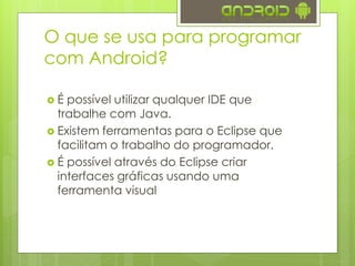  É possível utilizar qualquer IDE que
trabalhe com Java.
 Existem ferramentas para o Eclipse que
facilitam o trabalho do programador.
 É possível através do Eclipse criar
interfaces gráficas usando uma
ferramenta visual
O que se usa para programar
com Android?
 