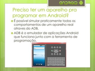  É possível simular praticamente todos os
comportamentos de um aparelho real
atraves do ADB.
 ADB é o emulador de aplicações Android
que funciona junto com a ferramenta de
programação.
Preciso ter um aparelho pra
programar em Android?
 