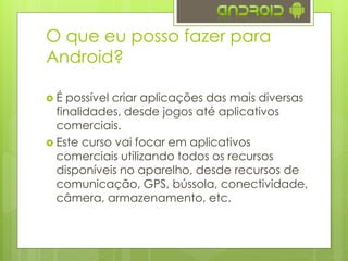  É possível criar aplicações das mais diversas
finalidades, desde jogos até aplicativos
comerciais.
 Este curso vai focar em aplicativos
comerciais utilizando todos os recursos
disponíveis no aparelho, desde recursos de
comunicação, GPS, bússola, conectividade,
câmera, armazenamento, etc.
O que eu posso fazer para
Android?
 