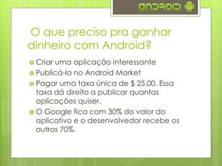 O que preciso pra ganhar
dinheiro com Android?
 Criar uma aplicação interessante
 Publicá-la no Google Play ou em outra
loja de aplicativos
 Pagar uma taxa única de $ 25.00. Essa
taxa dá direito a publicar quantas
aplicações quiser.
 O Google fica com 30% do valor do
aplicativo e o desenvolvedor recebe os
outros 70%.
 