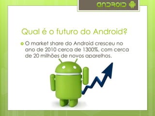 Qual é o futuro do Android?
 O market share do Android cresceu no
ano de 2010 cerca de 1300%, com cerca
de 20 milhões de novos aparelhos.
 Em 2013 o Android esteve presente em
81% dos smartphones fabricados (fonte
Forbes)
 