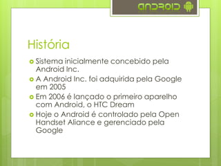 História
 Sistema inicialmente concebido pela
Android Inc.
 A Android Inc. foi adquirida pela Google
em 2005
 Em 2006 é lançado o primeiro aparelho
com Android, o HTC Dream
 Hoje o Android é controlado pela Open
Handset Aliance e gerenciado pela
Google
 
