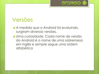 Versões
 A medida que o Android foi evoluindo,
surgiram diversas versões.
 Uma curiosidade. Cada nome de versão
do Android é o nome de uma sobremesa
em inglês e sempre segue uma ordem
alfabética
 