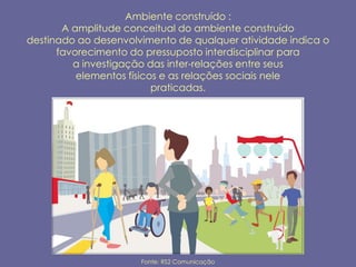 Ambiente construído :
       A amplitude conceitual do ambiente construído
destinado ao desenvolvimento de qualquer atividade indica o
      favorecimento do pressuposto interdisciplinar para
         a investigação das inter-relações entre seus
          elementos físicos e as relações sociais nele
                          praticadas.




                      Fonte: RS2 Comunicação
 