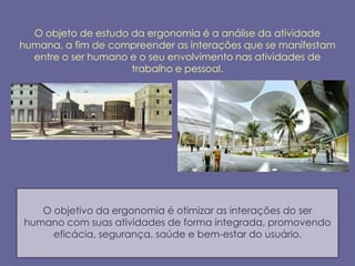 O objeto de estudo da ergonomia é a análise da atividade
humana, a fim de compreender as interações que se manifestam
  entre o ser humano e o seu envolvimento nas atividades de
                     trabalho e pessoal.




   O objetivo da ergonomia é otimizar as interações do ser
humano com suas atividades de forma integrada, promovendo
     eficácia, segurança, saúde e bem-estar do usuário.
 