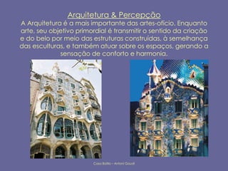 Arquitetura & Percepção
A Arquitetura é a mais importante das artes-ofício. Enquanto
arte, seu objetivo primordial é transmitir o sentido da criação
e do belo por meio das estruturas construídas, à semelhança
das esculturas, e também atuar sobre os espaços, gerando a
             sensação de conforto e harmonia.




                        Casa Batllo – Antoní Gaudí
 