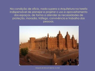 Na condição de ofício, nada supera a Arquitetura na tarefa
indispensável de planejar e projetar o uso e aproveitamento
    dos espaços, de forma a atender as necessidades de
  proteção, moradia, tráfego, convivência e trabalho das
                          pessoas.




                   Mesquita de terra em Djenne, no Mali
 