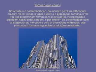Somos o que vemos

  Na Arquitetura contemporânea, de maneira geral, as edificações
 causam menor impacto sobre o sentir e a percepção humana, uma
   vez que predominam formas com ângulos retos, incorporadas à
paisagem habitual das cidades, e por estarem de conformidade com
  as exigências do mercado e com as chamadas tendências, que
      preconizam formas ortogonais e as relações de trabalho.




                       Edifício em NY by Frank Ghery
 