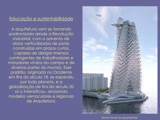 Educação e sustentabilidade

 A arquitetura vem se tornando
padronizada desde a Revolução
  Industrial, com o advento de
  obras verticalizadas de porte,
  construídas em prazos curtos,
   capazes de abrigar imensos
contingentes de trabalhadores e
moradores vindos do campo e de
 diversas partes do mundo. Esse
 padrão, originado no Ocidente
em fins do século 18, se expandiu
      por todo planeta, e a
globalização de fins do século 20
   só o intensificou, arrasando
modelos vernaculares e regionais
          de Arquitetura.



                                    Strata Tower by Assymptote
 
