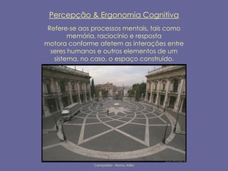 Percepção & Ergonomia Cognitiva
 Refere-se aos processos mentais, tais como
        memória, raciocínio e resposta
motora conforme afetem as interações entre
  seres humanos e outros elementos de um
   sistema, no caso, o espaço construído.




               Campidólio – Roma, Itália
 