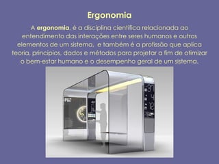 Ergonomia
       A ergonomia, é a disciplina científica relacionada ao
    entendimento das interações entre seres humanos e outros
  elementos de um sistema, e também é a profissão que aplica
teoria, princípios, dados e métodos para projetar a fim de otimizar
   o bem-estar humano e o desempenho geral de um sistema.
 