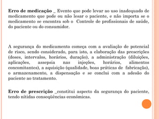 Erro de medicação _ Evento que pode levar ao uso inadequado de
medicamento que pode ou não lesar o paciente, e não importa se o
medicamento se encontra sob o Controle de profissionais de saúde,
do paciente ou do consumidor.



A segurança do medicamento começa com a avaliação de potencial
de risco, sendo considerado, para isto, a elaboração das prescrições
(doses, intervalos, horários, duração), a administração (diluições,
aplicações,    assepsia    nas    injeções,   horários,    alimentos
concomitantes), a aquisição (qualidade, boas práticas de fabricação),
o armazenamento, a dispensação e se conclui com a adesão do
paciente ao tratamento.


Erro de prescrição _constitui aspecto da segurança do paciente,
tendo nítidas conseqüências econômicas.
 
