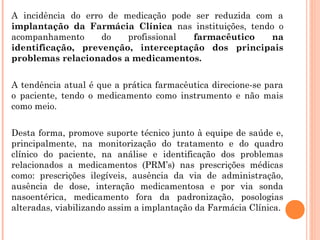 A incidência do erro de medicação pode ser reduzida com a
implantação da Farmácia Clínica nas instituições, tendo o
acompanhamento      do   profissional farmacêutico     na
identificação, prevenção, interceptação dos principais
problemas relacionados a medicamentos.


A tendência atual é que a prática farmacêutica direcione-se para
o paciente, tendo o medicamento como instrumento e não mais
como meio.


Desta forma, promove suporte técnico junto à equipe de saúde e,
principalmente, na monitorização do tratamento e do quadro
clínico do paciente, na análise e identificação dos problemas
relacionados a medicamentos (PRM’s) nas prescrições médicas
como: prescrições ilegíveis, ausência da via de administração,
ausência de dose, interação medicamentosa e por via sonda
nasoentérica, medicamento fora da padronização, posologias
alteradas, viabilizando assim a implantação da Farmácia Clínica.
 