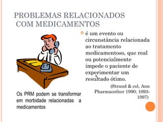 PROBLEMAS RELACIONADOS
COM MEDICAMENTOS
                             é um evento ou
                              circunstância relacionada
                              ao tratamento
                              medicamentoso, que real
                              ou potencialmente
                              impede o paciente de
                              experimentar um
                                  •
                              resultado ótimo.
                                       (Strand & col, Ann
                                 Pharmacother 1990; 1093-
Os PRM podem se transformar
                                                   1097)
em morbidade relacionadas a
medicamentos
 