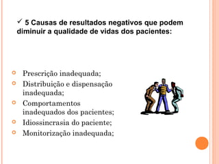  5 Causas de resultados negativos que podem
    diminuir a qualidade de vidas dos pacientes:




    Prescrição inadequada;
    Distribuição e dispensação
     inadequada;
    Comportamentos
     inadequados dos pacientes;
    Idiossincrasia do paciente;
    Monitorização inadequada;
 