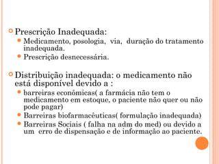  Prescrição    Inadequada:
   Medicamento,   posologia, via, duração do tratamento
    inadequada.
   Prescrição desnecessária.


 Distribuiçãoinadequada: o medicamento não
 está disponível devido a :
   barreiraseconômicas( a farmácia não tem o
    medicamento em estoque, o paciente não quer ou não
    pode pagar)
   Barreiras biofarmacêuticas( formulação inadequada)
   Barreiras Sociais ( falha na adm do med) ou devido a
    um erro de dispensação e de informação ao paciente.
 