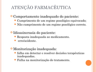 ATENÇÃO FARMACÊUTICA
 Comportamento      inadequado do paciente:
   Cumprimento de um regime posológico equivocado;
   Não cumprimento de um regime posológico correto.


 Idiossincrasia   do paciente:
   Resposta inadequada ao medicamento.
   erro/acidente.


 Monitorização    inadequada:
   falhaem detectar e resolver decisões terapêuticas
    inadequadas.
   Falha na monitorização do tratamento.
 