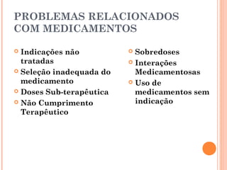 PROBLEMAS RELACIONADOS
COM MEDICAMENTOS

 Indicações não           Sobredoses
  tratadas                 Interações
 Seleção inadequada do     Medicamentosas
  medicamento              Uso de
 Doses Sub-terapêutica     medicamentos sem
 Não Cumprimento           indicação
  Terapêutico
 