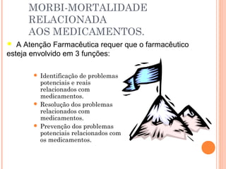 MORBI-MORTALIDADE
      RELACIONADA
      AOS MEDICAMENTOS.
  A Atenção Farmacêutica requer que o farmacêutico
esteja envolvido em 3 funções:

        Identificação de problemas
         potenciais e reais
         relacionados com
         medicamentos.
        Resolução dos problemas
         relacionados com
         medicamentos.
        Prevenção dos problemas
         potenciais relacionados com
         os medicamentos.
 