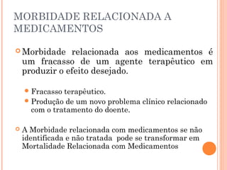 MORBIDADE RELACIONADA A
MEDICAMENTOS

 Morbidade     relacionada aos medicamentos é
    um fracasso de um agente terapêutico em
    produzir o efeito desejado.

     Fracasso terapêutico.
     Produção de um novo problema clínico relacionado
      com o tratamento do doente.

   A Morbidade relacionada com medicamentos se não
    identificada e não tratada pode se transformar em
    Mortalidade Relacionada com Medicamentos
 