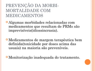 PREVENÇÃO DA MORBI-
MORTALIDADE COM
MEDICAMENTOS
 Algumas morbidades relacionadas com
 medicamentos que resultam de PRMs são
 imprevisíveis(idiossincrasia).

 Medicamentos   de margem terapêutica bem
 definida(toxicidade por doses acima das
 usuais) na maioria são preveníveis.

 Monitorização   inadequada do tratamento.
 