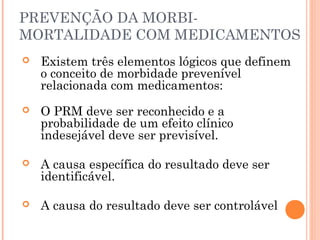PREVENÇÃO DA MORBI-
MORTALIDADE COM MEDICAMENTOS
   Existem três elementos lógicos que definem
    o conceito de morbidade prevenível
    relacionada com medicamentos:
   O PRM deve ser reconhecido e a
    probabilidade de um efeito clínico
    indesejável deve ser previsível.

   A causa específica do resultado deve ser
    identificável.

   A causa do resultado deve ser controlável
 