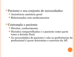  Paciente   e seu conjunto de necessidades:
   Assistênciasanitária geral
   Relacionadas com medicamentos


 Contempla     o paciente
   Direitos, conhecimento.
   Decisões compartilhadas e o paciente como quem
    toma a decisão final;
   As necessidades do paciente e não as preferências do
    profissional é quem determina o exercício da AF;
 