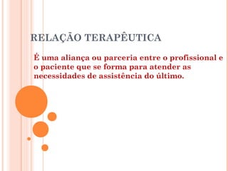 RELAÇÃO TERAPÊUTICA

É uma aliança ou parceria entre o profissional e
o paciente que se forma para atender as
necessidades de assistência do último.
 