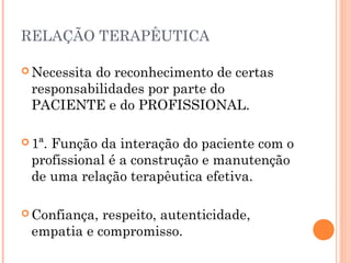 RELAÇÃO TERAPÊUTICA

 Necessita
          do reconhecimento de certas
 responsabilidades por parte do
 PACIENTE e do PROFISSIONAL.

 1ª.
    Função da interação do paciente com o
 profissional é a construção e manutenção
 de uma relação terapêutica efetiva.

 Confiança,respeito, autenticidade,
 empatia e compromisso.
 
