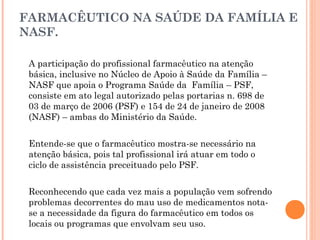 FARMACÊUTICO NA SAÚDE DA FAMÍLIA E
NASF.

 A participação do profissional farmacêutico na atenção
 básica, inclusive no Núcleo de Apoio à Saúde da Família –
 NASF que apoia o Programa Saúde da Família – PSF,
 consiste em ato legal autorizado pelas portarias n. 698 de
 03 de março de 2006 (PSF) e 154 de 24 de janeiro de 2008
 (NASF) – ambas do Ministério da Saúde.


 Entende-se que o farmacêutico mostra-se necessário na
 atenção básica, pois tal profissional irá atuar em todo o
 ciclo de assistência preceituado pelo PSF.


 Reconhecendo que cada vez mais a população vem sofrendo
 problemas decorrentes do mau uso de medicamentos nota-
 se a necessidade da figura do farmacêutico em todos os
 locais ou programas que envolvam seu uso.
 
