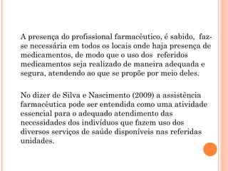A presença do profissional farmacêutico, é sabido, faz-
se necessária em todos os locais onde haja presença de
medicamentos, de modo que o uso dos referidos
medicamentos seja realizado de maneira adequada e
segura, atendendo ao que se propõe por meio deles.

No dizer de Silva e Nascimento (2009) a assistência
farmacêutica pode ser entendida como uma atividade
essencial para o adequado atendimento das
necessidades dos indivíduos que fazem uso dos
diversos serviços de saúde disponíveis nas referidas
unidades.
 