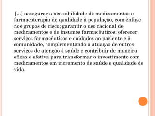 [...] assegurar a acessibilidade de medicamentos e
farmacoterapia de qualidade à população, com ênfase
nos grupos de risco; garantir o uso racional de
medicamentos e de insumos farmacêuticos; oferecer
serviços farmacêuticos e cuidados ao paciente e à
comunidade, complementando a atuação de outros
serviços de atenção à saúde e contribuir de maneira
eficaz e efetiva para transformar o investimento com
medicamentos em incremento de saúde e qualidade de
vida.
 
