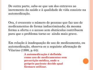 De outra parte, sabe-se que um dos entraves ao
incremento da saúde e à qualidade de vida consiste na
automedicação.

Ora, é crescente o número de pessoas que faz uso de
medicamentos de forma indiscriminada; da mesma
forma a oferta e o acesso sem obstáculos contribuem
para que o problema torne-se ainda mais grave.

Em relação à inadequação do uso de medicamento, ou
automedicação, observa-se a seguinte afirmação de
Vilarino (1998, p.44):
          A automedicação é definida
          como uso de medicamentos sem
          prescrição médica, onde o
          próprio paciente decide qual
          fármaco utilizar.
 