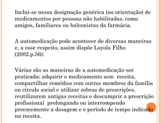 Inclui-se nessa designação genérica (ou orientação) de
medicamentos por pessoas não habilitadas, como
amigos, familiares ou balconistas da farmácia.

A automedicação pode acontecer de diversas maneiras
e, a esse respeito, assim dispõe Loyola Filho
(2002.p.56):

Várias são as maneiras de a automedicação ser
praticada: adquirir o medicamento sem receita,
compartilhar remédios com outros membros da família
ou círculo social e utilizar sobras de prescrições,
reutilizarem antigas receitas e descumprir a prescrição
profissional prolongando ou interrompendo
precocemente a dosagem e o período de tempo indicado
na receita.
 
