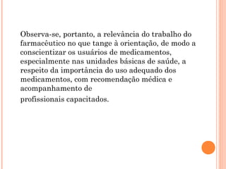 Observa-se, portanto, a relevância do trabalho do
farmacêutico no que tange à orientação, de modo a
conscientizar os usuários de medicamentos,
especialmente nas unidades básicas de saúde, a
respeito da importância do uso adequado dos
medicamentos, com recomendação médica e
acompanhamento de
profissionais capacitados.
 