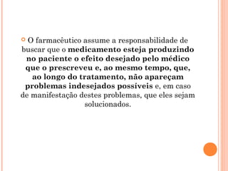  O farmacêutico assume a responsabilidade de
buscar que o medicamento esteja produzindo
 no paciente o efeito desejado pelo médico
 que o prescreveu e, ao mesmo tempo, que,
   ao longo do tratamento, não apareçam
 problemas indesejados possíveis e, em caso
de manifestação destes problemas, que eles sejam
                 solucionados.
 