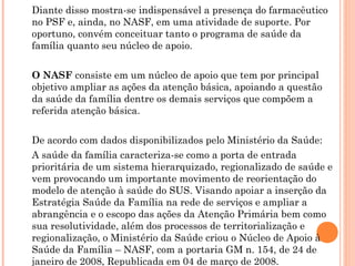 Diante disso mostra-se indispensável a presença do farmacêutico
no PSF e, ainda, no NASF, em uma atividade de suporte. Por
oportuno, convém conceituar tanto o programa de saúde da
família quanto seu núcleo de apoio.


O NASF consiste em um núcleo de apoio que tem por principal
objetivo ampliar as ações da atenção básica, apoiando a questão
da saúde da família dentre os demais serviços que compõem a
referida atenção básica.


De acordo com dados disponibilizados pelo Ministério da Saúde:
A saúde da família caracteriza-se como a porta de entrada
prioritária de um sistema hierarquizado, regionalizado de saúde e
vem provocando um importante movimento de reorientação do
modelo de atenção à saúde do SUS. Visando apoiar a inserção da
Estratégia Saúde da Família na rede de serviços e ampliar a
abrangência e o escopo das ações da Atenção Primária bem como
sua resolutividade, além dos processos de territorialização e
regionalização, o Ministério da Saúde criou o Núcleo de Apoio à
Saúde da Família – NASF, com a portaria GM n. 154, de 24 de
janeiro de 2008, Republicada em 04 de março de 2008.
 