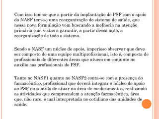 Com isso tem-se que a partir da implantação do PSF com o apoio
do NASF tem-se uma reorganização do sistema de saúde, que
nessa nova formulação vem buscando a melhoria na atenção
primária com vistas a garantir, a partir dessa ação, a
reorganização de todo o sistema.


Sendo o NASF um núcleo de apoio, imperioso observar que deve
ser composto de uma equipe multiprofissional, isto é, composta de
profissionais de diferentes áreas que atuem em conjunto no
auxílio aos profissionais do PSF.


Tanto no NASF1 quanto no NASF2 conta-se com a presença do
farmacêutico, profissional que deverá integrar o núcleo de apoio
ao PSF no sentido de atuar na área de medicamentos, realizando
as atividades que compreendem a atenção farmacêutica, área
que, não raro, é mal interpretada no cotidiano das unidades de
saúde.
 