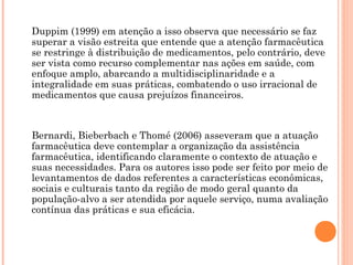 Duppim (1999) em atenção a isso observa que necessário se faz
superar a visão estreita que entende que a atenção farmacêutica
se restringe à distribuição de medicamentos, pelo contrário, deve
ser vista como recurso complementar nas ações em saúde, com
enfoque amplo, abarcando a multidisciplinaridade e a
integralidade em suas práticas, combatendo o uso irracional de
medicamentos que causa prejuízos financeiros.



Bernardi, Bieberbach e Thomé (2006) asseveram que a atuação
farmacêutica deve contemplar a organização da assistência
farmacêutica, identificando claramente o contexto de atuação e
suas necessidades. Para os autores isso pode ser feito por meio de
levantamentos de dados referentes a características econômicas,
sociais e culturais tanto da região de modo geral quanto da
população-alvo a ser atendida por aquele serviço, numa avaliação
contínua das práticas e sua eficácia.
 