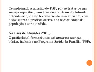 Considerando a questão do PSF, por se tratar de um
serviço específico, com área de atendimento definida,
entende-se que esse levantamento será eficiente, com
dados claros e precisos acerca das necessidades da
população a ser atendida.

No dizer de Abrantes (2010):
O profissional farmacêutico vai atuar na atenção
básica, inclusive no Programa Saúde da Família (PSF).
 