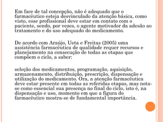 Em face de tal concepção, não é adequado que o
farmacêutico esteja desvinculado da atenção básica, como
visto, esse profissional deve estar em contato com o
paciente, sendo, por vezes, o agente motivador da adesão ao
tratamento e do uso adequado do medicamento.

De acordo com Araújo, Ueta e Freitas (2005) uma
assistência farmacêutica de qualidade requer recursos e
planejamento na consecução de todas as etapas que
compõem o ciclo, a saber:

seleção dos medicamentos, programação, aquisição,
armazenamento, distribuição, prescrição, dispensação e
utilização do medicamento. Ora, a atenção farmacêutica
deve estar presente em todas as referidas etapas, mas nota-
se como essencial sua presença no final do ciclo, isto é, na
dispensação e uso, momento em que a figura do
farmacêutico mostra-se de fundamental importância.
 
