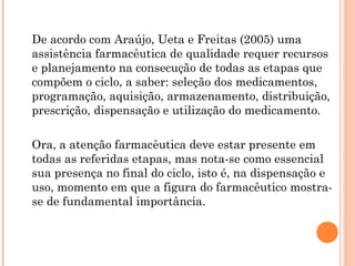 De acordo com Araújo, Ueta e Freitas (2005) uma
assistência farmacêutica de qualidade requer recursos
e planejamento na consecução de todas as etapas que
compõem o ciclo, a saber: seleção dos medicamentos,
programação, aquisição, armazenamento, distribuição,
prescrição, dispensação e utilização do medicamento.

Ora, a atenção farmacêutica deve estar presente em
todas as referidas etapas, mas nota-se como essencial
sua presença no final do ciclo, isto é, na dispensação e
uso, momento em que a figura do farmacêutico mostra-
se de fundamental importância.
 